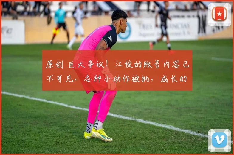 原创 巨大争议！江俊的账号内容已不可见，各种小动作被批，成长的代价吧