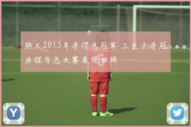 热火2013年夺得总冠军 三巨头夺冠历程与总决赛表现回顾