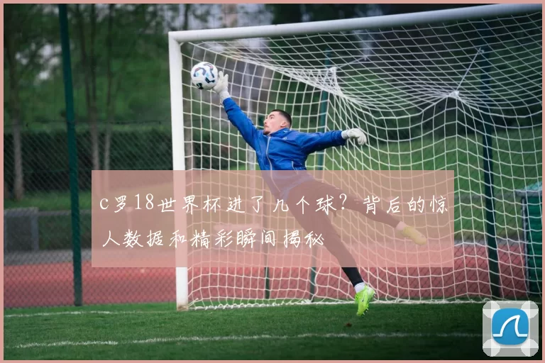 c罗18世界杯进了几个球？背后的惊人数据和精彩瞬间揭秘