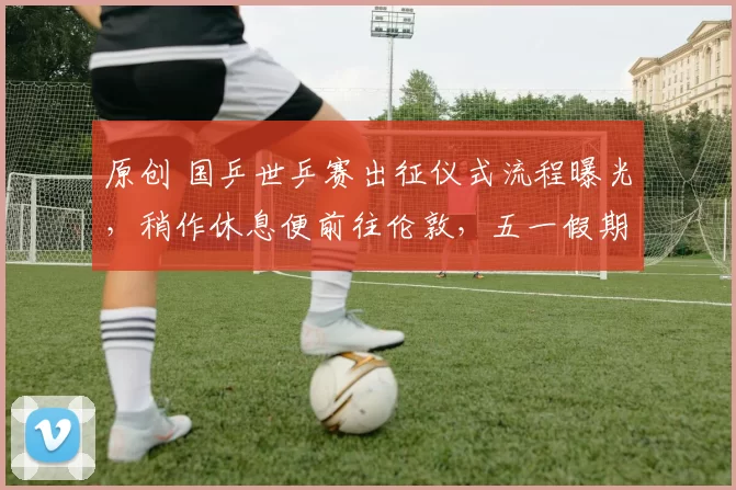 原创 国乒世乒赛出征仪式流程曝光，稍作休息便前往伦敦，五一假期间迎世乒赛首战