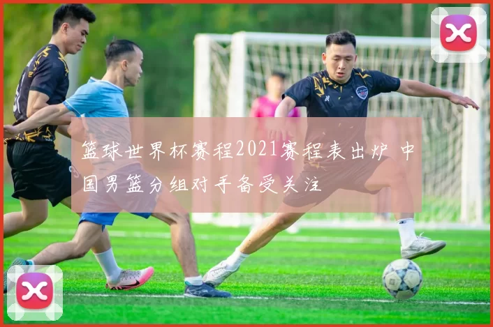 篮球世界杯赛程2021赛程表出炉 中国男篮分组对手备受关注