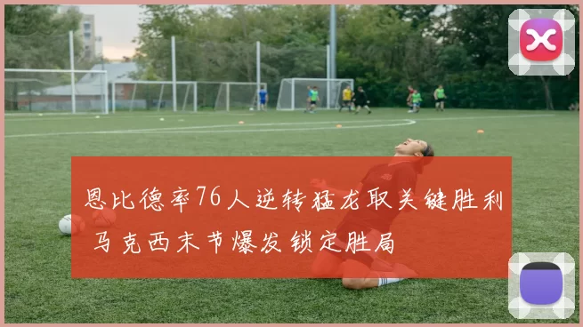 恩比德率76人逆转猛龙取关键胜利 马克西末节爆发锁定胜局