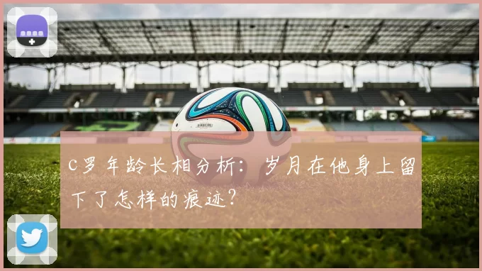 c罗年龄长相分析：岁月在他身上留下了怎样的痕迹？