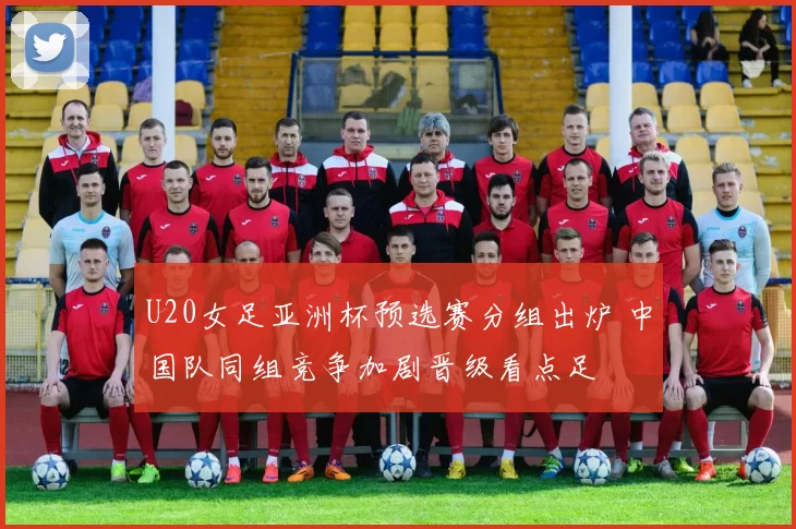 U20女足亚洲杯预选赛分组出炉 中国队同组竞争加剧晋级看点足