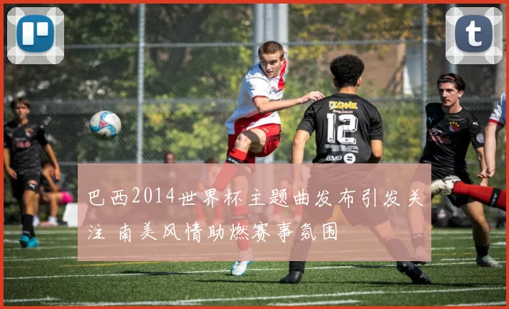 巴西2014世界杯主题曲发布引发关注 南美风情助燃赛事氛围