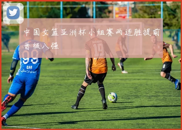 中国女篮亚洲杯小组赛两连胜提前晋级八强