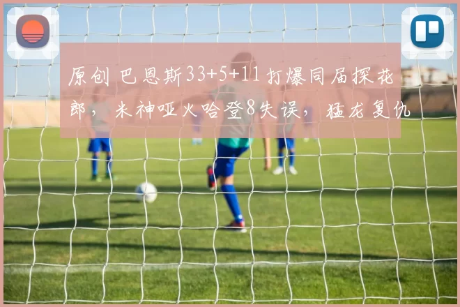 原创 巴恩斯33+5+11打爆同届探花郎，米神哑火哈登8失误，猛龙复仇骑士