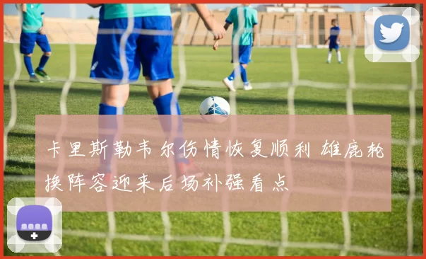 卡里斯勒韦尔伤情恢复顺利 雄鹿轮换阵容迎来后场补强看点