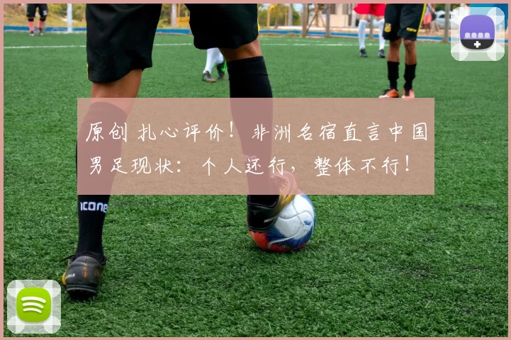 原创 扎心评价！非洲名宿直言中国男足现状：个人还行，整体不行！