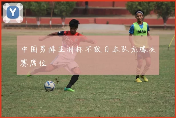 中国男排亚洲杯不敌日本队无缘决赛席位