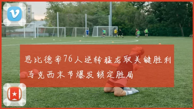 恩比德率76人逆转猛龙取关键胜利 马克西末节爆发锁定胜局