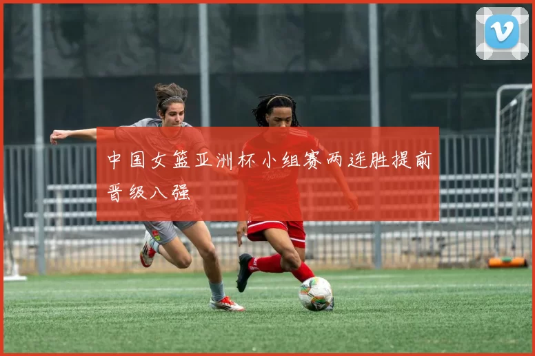 中国女篮亚洲杯小组赛两连胜提前晋级八强