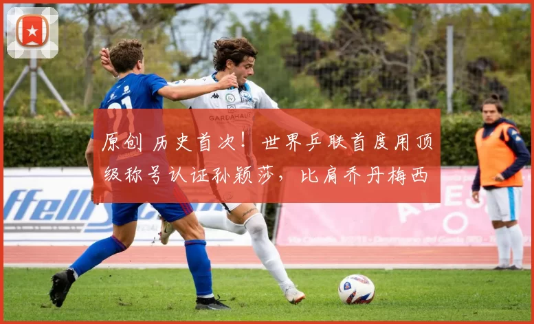 原创 历史首次！世界乒联首度用顶级称号认证孙颖莎，比肩乔丹梅西费德勒，19冠+不败战绩实至名归