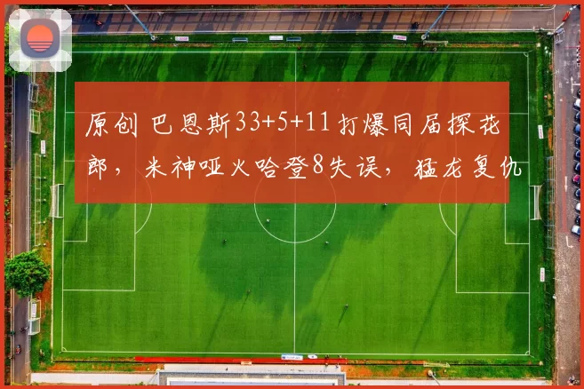 原创 巴恩斯33+5+11打爆同届探花郎，米神哑火哈登8失误，猛龙复仇骑士