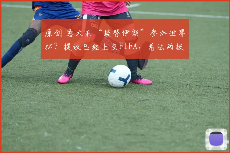 原创 意大利“接替伊朗”参加世界杯？提议已经上交FIFA，看法两极分化