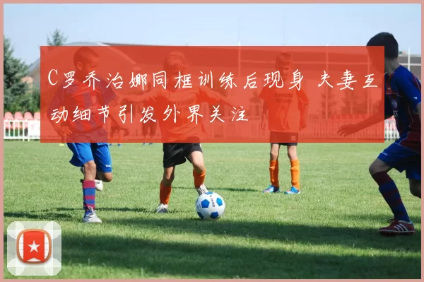 C罗乔治娜同框训练后现身 夫妻互动细节引发外界关注