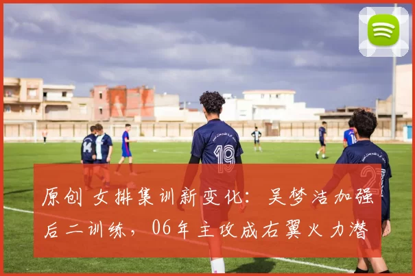 原创 女排集训新变化：吴梦洁加强后二训练，06年主攻成右翼火力潜力股