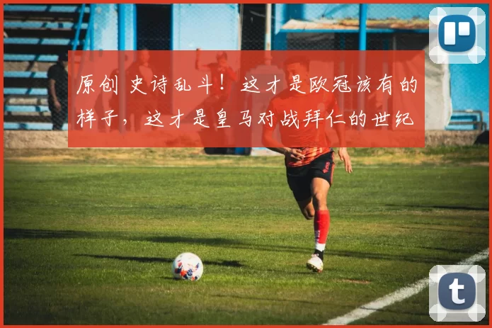 原创 史诗乱斗！这才是欧冠该有的样子，这才是皇马对战拜仁的世纪对决！