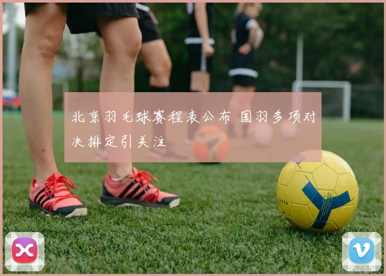 北京羽毛球赛程表公布 国羽多项对决排定引关注