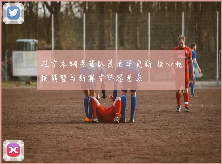 辽宁本钢男篮队员名单更新 核心轮换调整与新赛季阵容看点