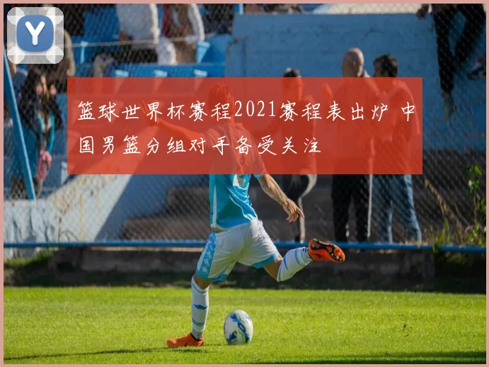 篮球世界杯赛程2021赛程表出炉 中国男篮分组对手备受关注