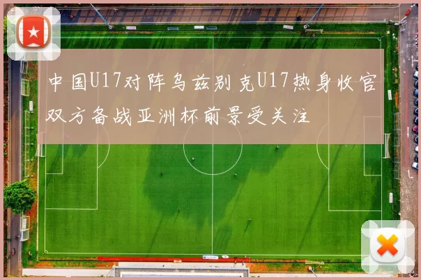 中国U17对阵乌兹别克U17热身收官双方备战亚洲杯前景受关注