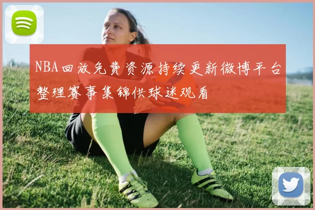 NBA回放免费资源持续更新微博平台整理赛事集锦供球迷观看