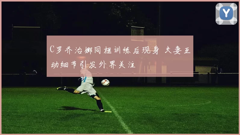 C罗乔治娜同框训练后现身 夫妻互动细节引发外界关注